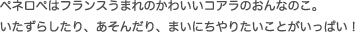 ペネロペはフランスうまれのかわいいコアラのおんなのこ。 いたずらしたり、あそんだり、まいにちやりたいことがいっぱい！
